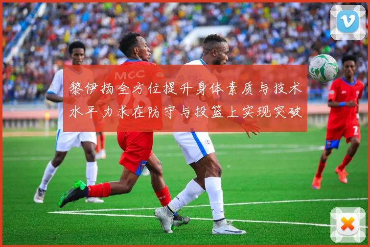 黎伊扬全方位提升身体素质与技术水平力求在防守与投篮上实现突破