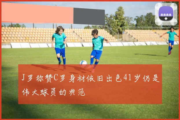 J罗称赞C罗身材依旧出色41岁仍是伟大球员的典范