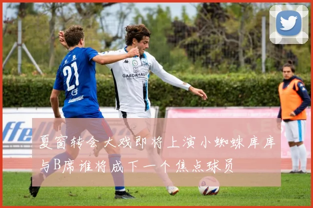 夏窗转会大戏即将上演小蜘蛛库库与B席谁将成下一个焦点球员