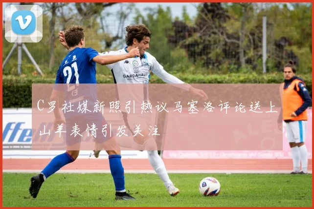 C罗社媒新照引热议马塞洛评论送上山羊表情引发关注