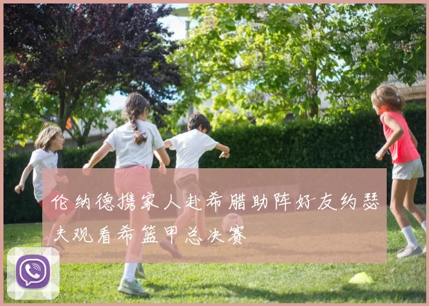 伦纳德携家人赴希腊助阵好友约瑟夫观看希篮甲总决赛