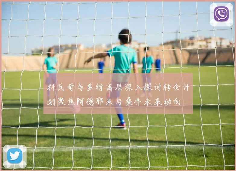 科瓦奇与多特高层深入探讨转会计划聚焦阿德耶米与桑乔未来动向