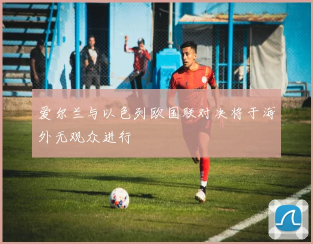爱尔兰与以色列欧国联对决将于海外无观众进行