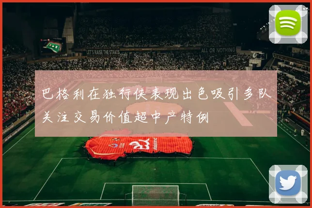 巴格利在独行侠表现出色吸引多队关注交易价值超中产特例