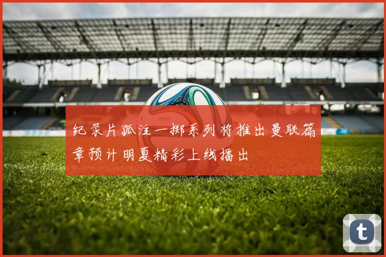 纪录片孤注一掷系列将推出曼联篇章预计明夏精彩上线播出