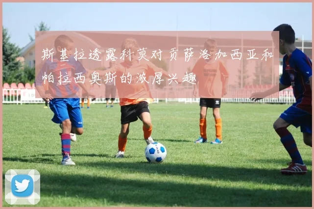 斯基拉透露科莫对贡萨洛加西亚和帕拉西奥斯的浓厚兴趣