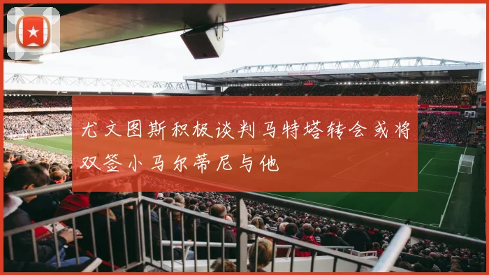 尤文图斯积极谈判马特塔转会或将双签小马尔蒂尼与他