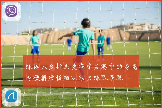 媒体人分析杰曼在季后赛中的身高与硬解短板难以助力球队争冠
