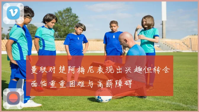 曼联对楚阿梅尼表现出兴趣但转会面临重重困难与高薪障碍