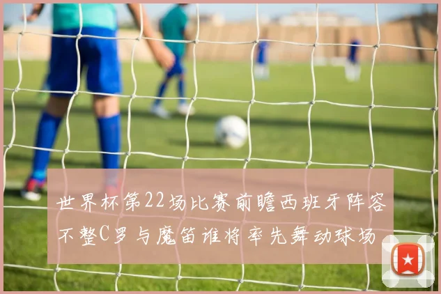 世界杯第22场比赛前瞻西班牙阵容不整C罗与魔笛谁将率先舞动球场