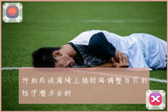 许利民谈周琦上场时间调整与贝利防守潜力分析