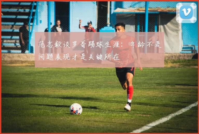 范志毅谈罗哥踢球生涯：年龄不是问题表现才是关键所在