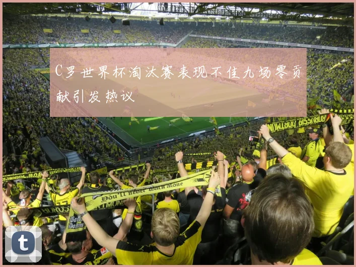 C罗世界杯淘汰赛表现不佳九场零贡献引发热议
