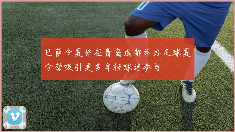 巴萨今夏将在青岛成都举办足球夏令营吸引更多年轻球迷参与