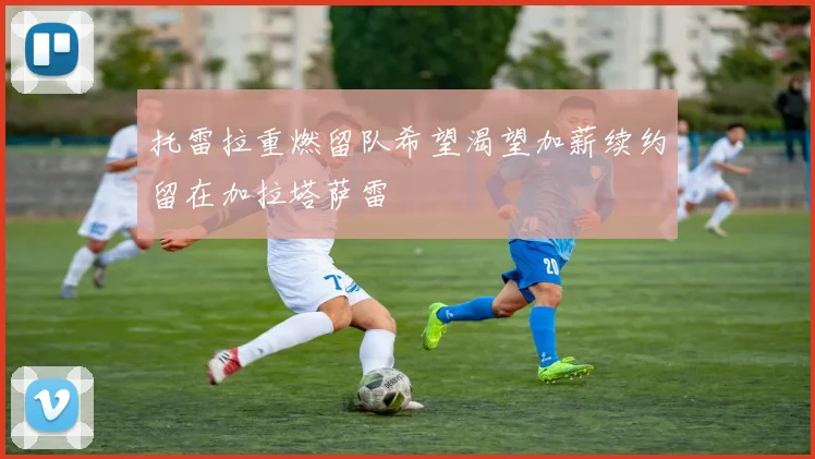 托雷拉重燃留队希望渴望加薪续约留在加拉塔萨雷