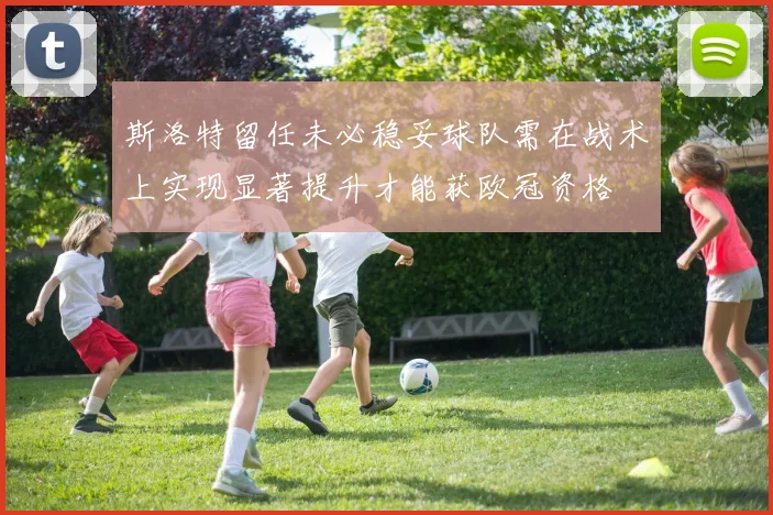 斯洛特留任未必稳妥球队需在战术上实现显著提升才能获欧冠资格