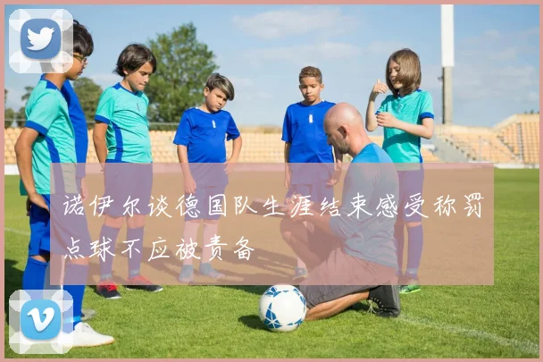 诺伊尔谈德国队生涯结束感受称罚点球不应被责备