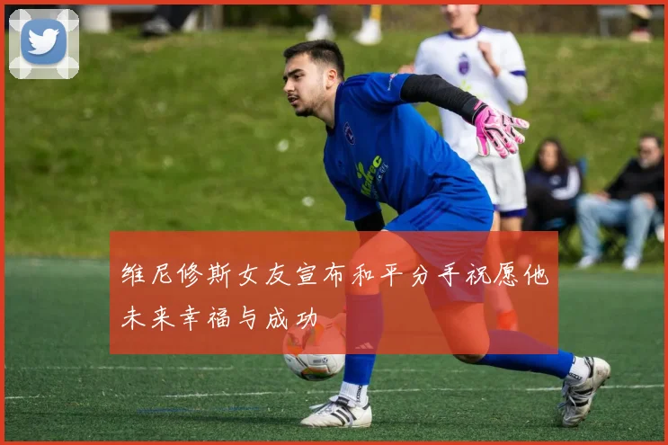 维尼修斯女友宣布和平分手祝愿他未来幸福与成功