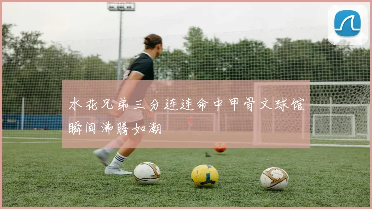 水花兄弟三分连连命中甲骨文球馆瞬间沸腾如潮