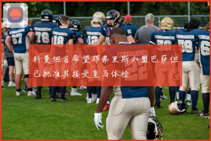 科曼坦言希望邓弗里斯加盟巴萨但已批准其接受皇马体检