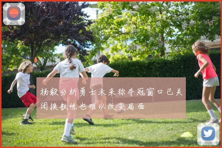 杨毅分析勇士未来称夺冠窗口已关闭换教练也难以改变局面