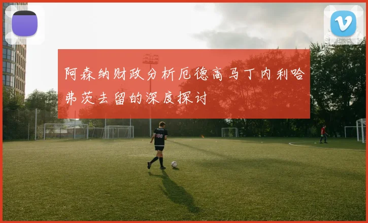 阿森纳财政分析厄德高马丁内利哈弗茨去留的深度探讨